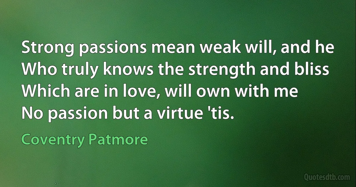 Strong passions mean weak will, and he
Who truly knows the strength and bliss
Which are in love, will own with me
No passion but a virtue 'tis. (Coventry Patmore)