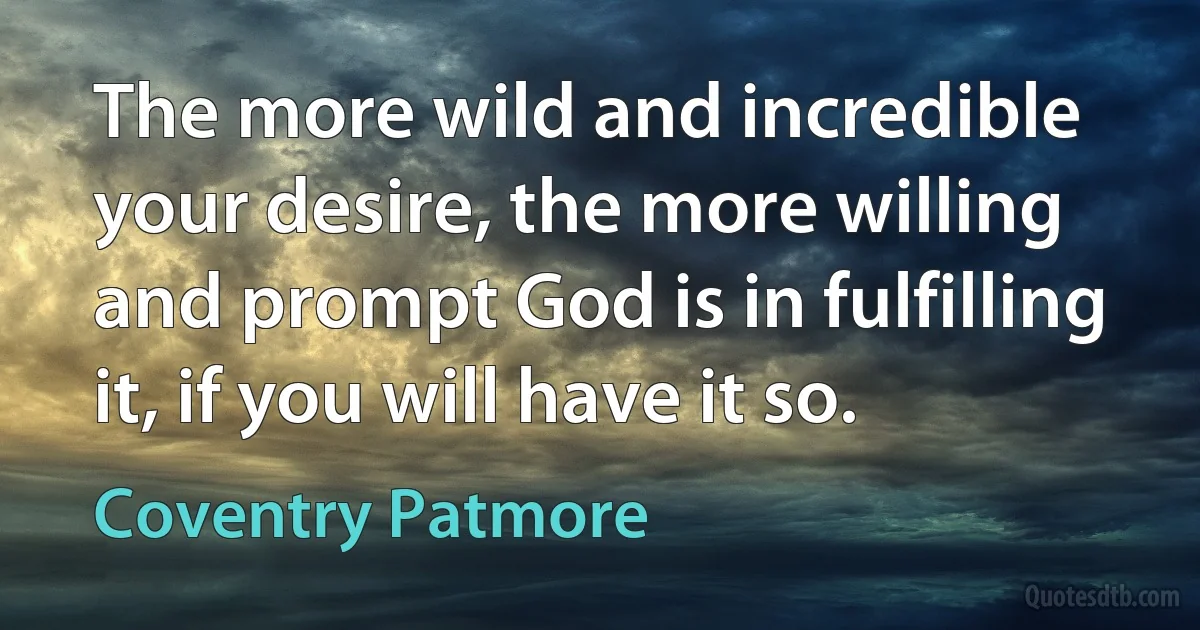 The more wild and incredible your desire, the more willing and prompt God is in fulfilling it, if you will have it so. (Coventry Patmore)