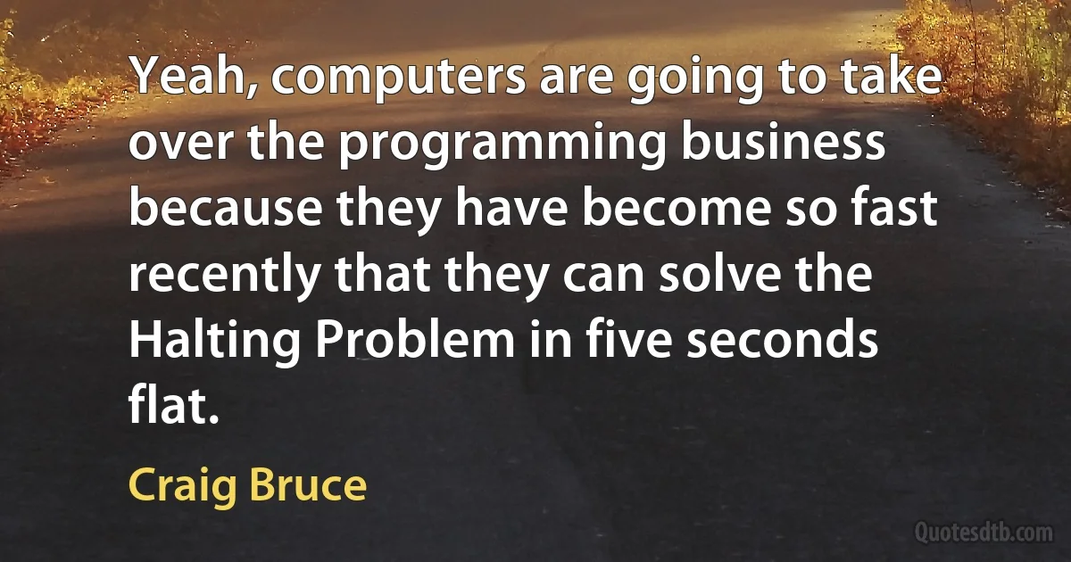 Yeah, computers are going to take over the programming business because they have become so fast recently that they can solve the Halting Problem in five seconds flat. (Craig Bruce)