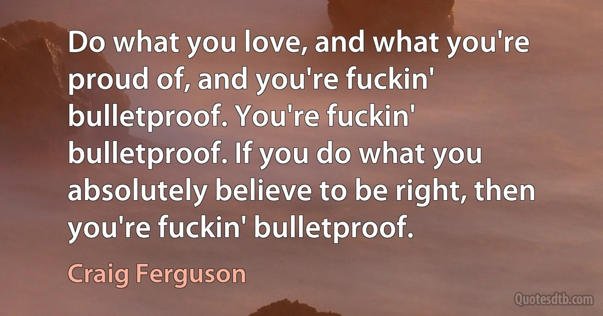 Do what you love, and what you're proud of, and you're fuckin' bulletproof. You're fuckin' bulletproof. If you do what you absolutely believe to be right, then you're fuckin' bulletproof. (Craig Ferguson)