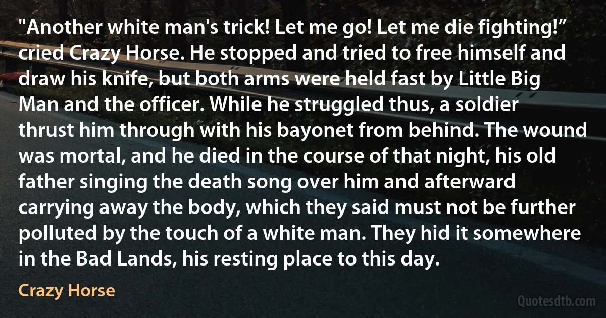 "Another white man's trick! Let me go! Let me die fighting!” cried Crazy Horse. He stopped and tried to free himself and draw his knife, but both arms were held fast by Little Big Man and the officer. While he struggled thus, a soldier thrust him through with his bayonet from behind. The wound was mortal, and he died in the course of that night, his old father singing the death song over him and afterward carrying away the body, which they said must not be further polluted by the touch of a white man. They hid it somewhere in the Bad Lands, his resting place to this day. (Crazy Horse)