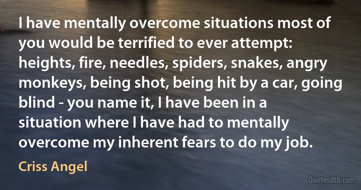 I have mentally overcome situations most of you would be terrified to ever attempt: heights, fire, needles, spiders, snakes, angry monkeys, being shot, being hit by a car, going blind - you name it, I have been in a situation where I have had to mentally overcome my inherent fears to do my job. (Criss Angel)