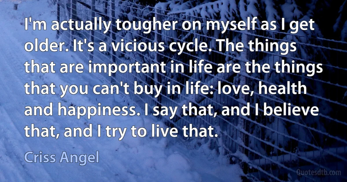 I'm actually tougher on myself as I get older. It's a vicious cycle. The things that are important in life are the things that you can't buy in life: love, health and happiness. I say that, and I believe that, and I try to live that. (Criss Angel)