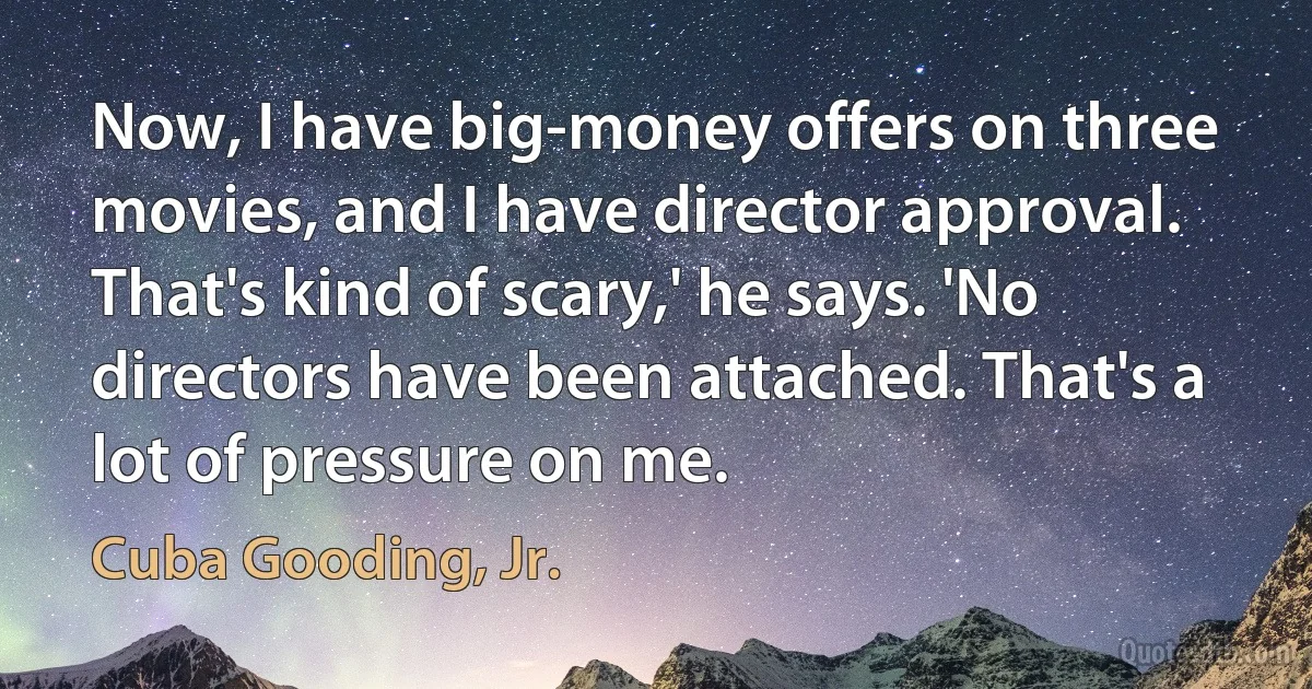 Now, I have big-money offers on three movies, and I have director approval. That's kind of scary,' he says. 'No directors have been attached. That's a lot of pressure on me. (Cuba Gooding, Jr.)