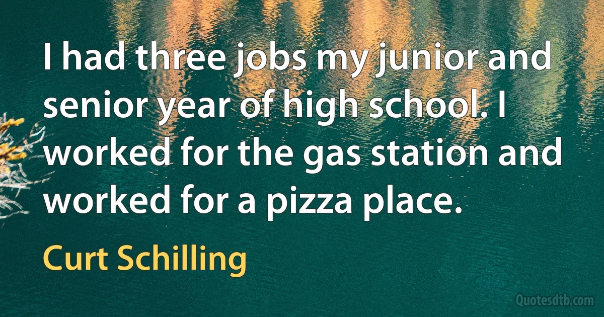 I had three jobs my junior and senior year of high school. I worked for the gas station and worked for a pizza place. (Curt Schilling)