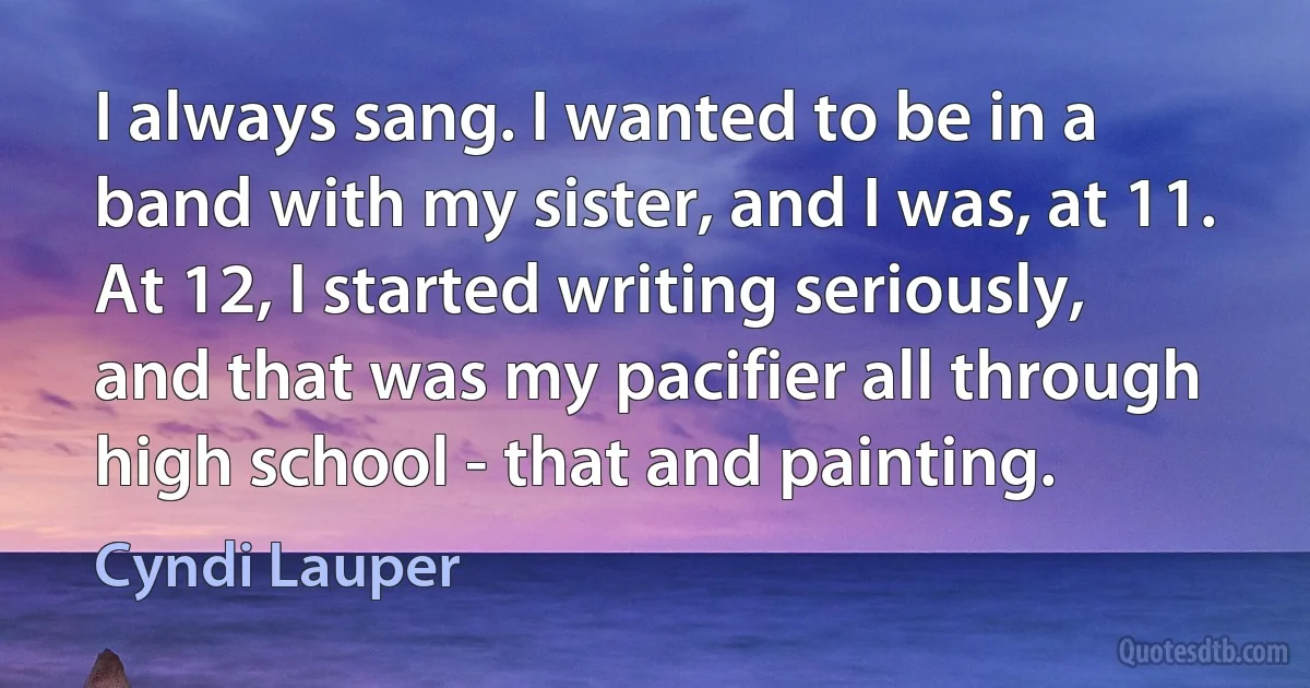 I always sang. I wanted to be in a band with my sister, and I was, at 11. At 12, I started writing seriously, and that was my pacifier all through high school - that and painting. (Cyndi Lauper)