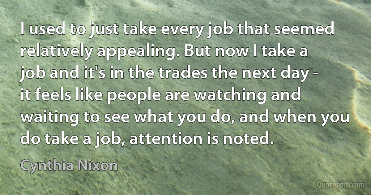 I used to just take every job that seemed relatively appealing. But now I take a job and it's in the trades the next day - it feels like people are watching and waiting to see what you do, and when you do take a job, attention is noted. (Cynthia Nixon)