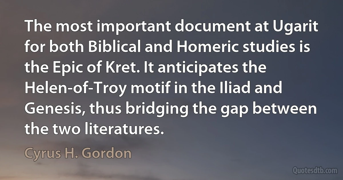 The most important document at Ugarit for both Biblical and Homeric studies is the Epic of Kret. It anticipates the Helen-of-Troy motif in the Iliad and Genesis, thus bridging the gap between the two literatures. (Cyrus H. Gordon)