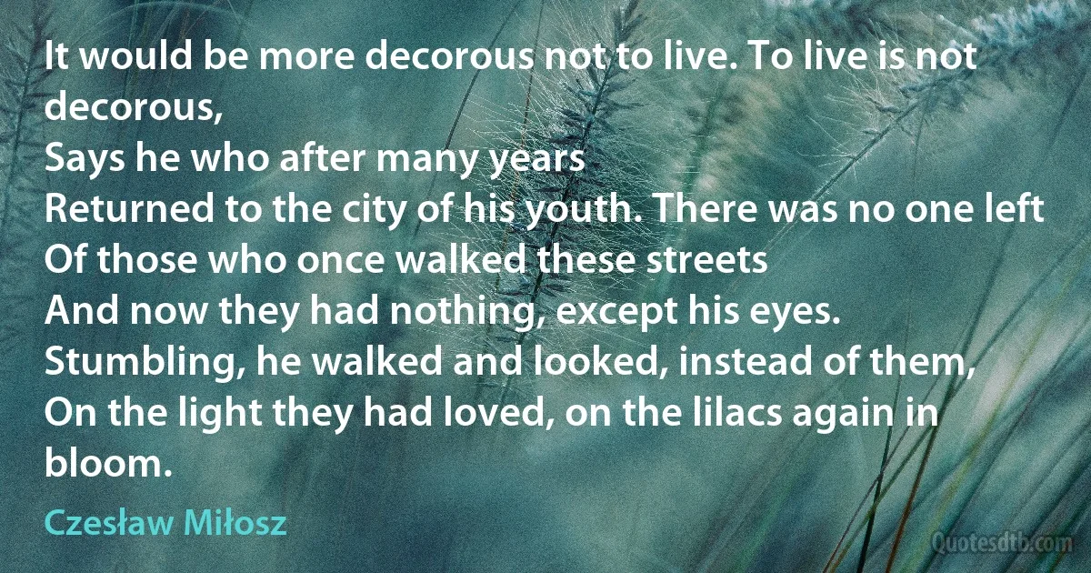 It would be more decorous not to live. To live is not decorous,
Says he who after many years
Returned to the city of his youth. There was no one left
Of those who once walked these streets
And now they had nothing, except his eyes.
Stumbling, he walked and looked, instead of them,
On the light they had loved, on the lilacs again in bloom. (Czesław Miłosz)