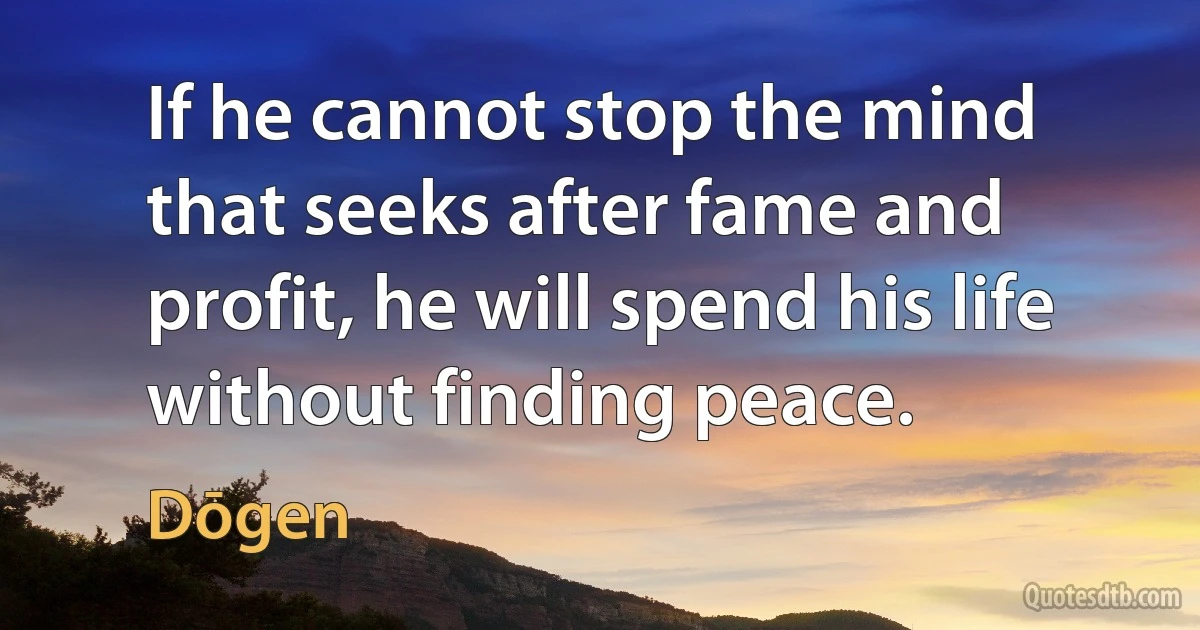 If he cannot stop the mind that seeks after fame and profit, he will spend his life without finding peace. (Dōgen)