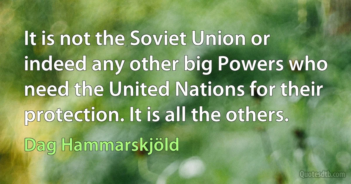 It is not the Soviet Union or indeed any other big Powers who need the United Nations for their protection. It is all the others. (Dag Hammarskjöld)