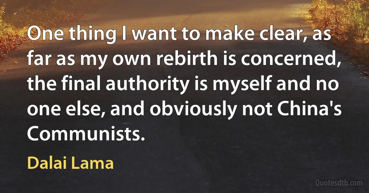 One thing I want to make clear, as far as my own rebirth is concerned, the final authority is myself and no one else, and obviously not China's Communists. (Dalai Lama)