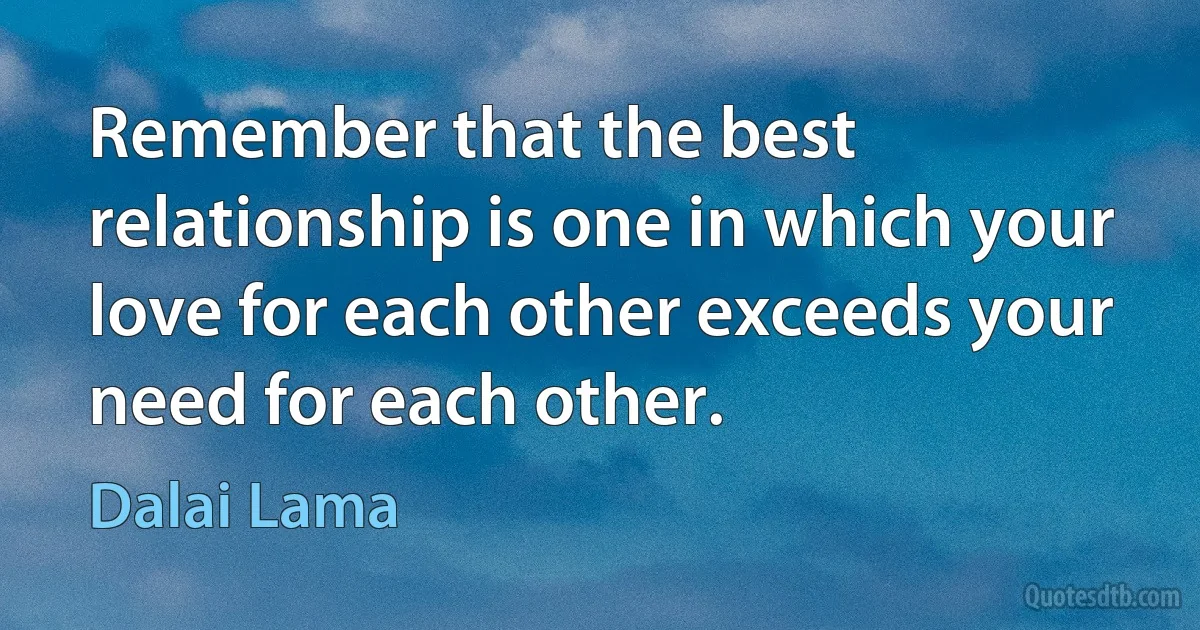 Remember that the best relationship is one in which your love for each other exceeds your need for each other. (Dalai Lama)