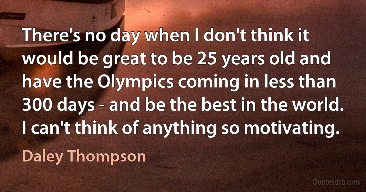 There's no day when I don't think it would be great to be 25 years old and have the Olympics coming in less than 300 days - and be the best in the world. I can't think of anything so motivating. (Daley Thompson)