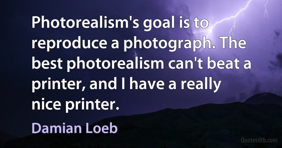 Photorealism's goal is to reproduce a photograph. The best photorealism can't beat a printer, and I have a really nice printer. (Damian Loeb)