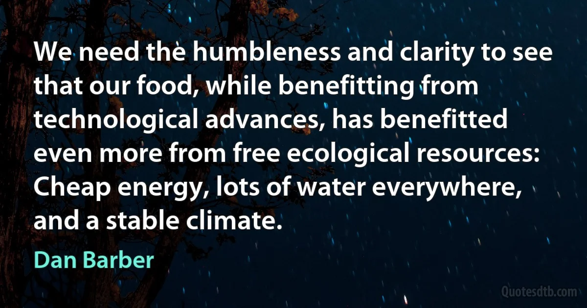 We need the humbleness and clarity to see that our food, while benefitting from technological advances, has benefitted even more from free ecological resources: Cheap energy, lots of water everywhere, and a stable climate. (Dan Barber)