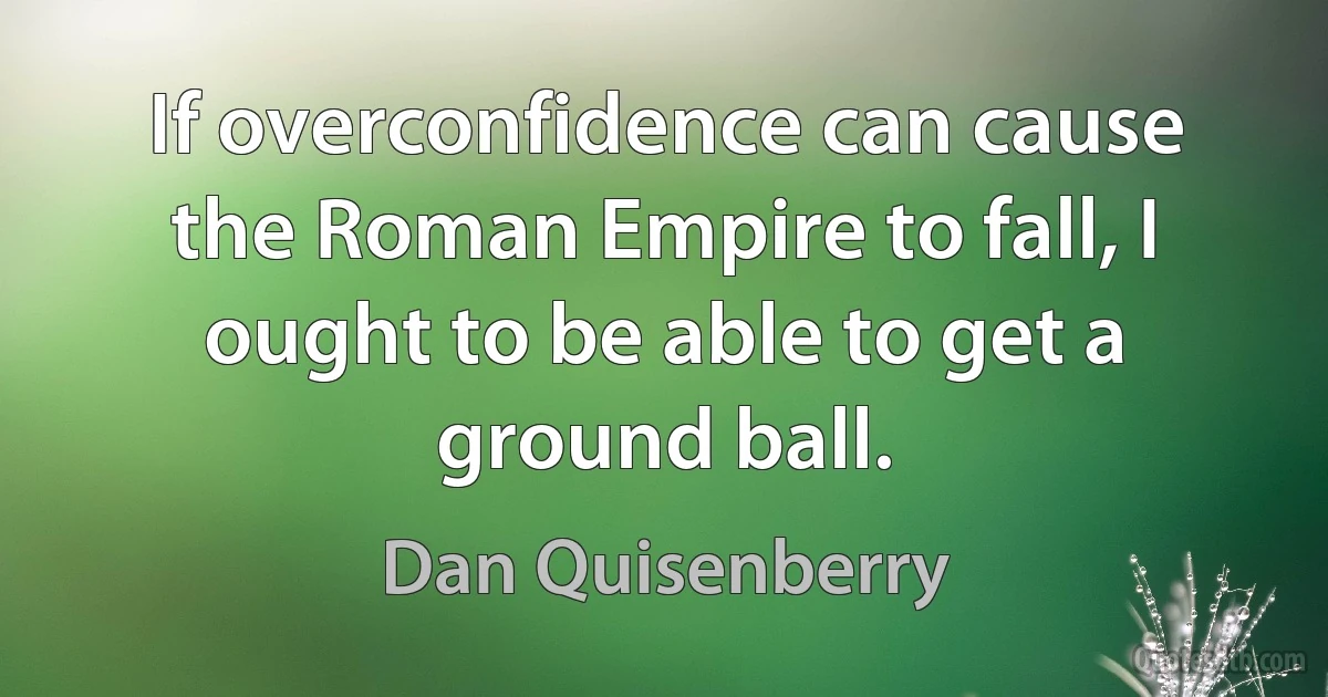 If overconfidence can cause the Roman Empire to fall, I ought to be able to get a ground ball. (Dan Quisenberry)