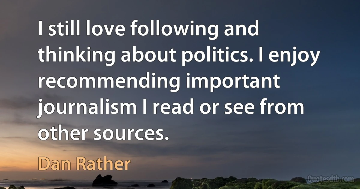 I still love following and thinking about politics. I enjoy recommending important journalism I read or see from other sources. (Dan Rather)