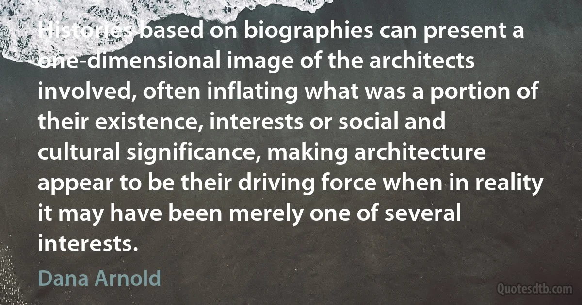 Histories based on biographies can present a one-dimensional image of the architects involved, often inflating what was a portion of their existence, interests or social and cultural significance, making architecture appear to be their driving force when in reality it may have been merely one of several interests. (Dana Arnold)