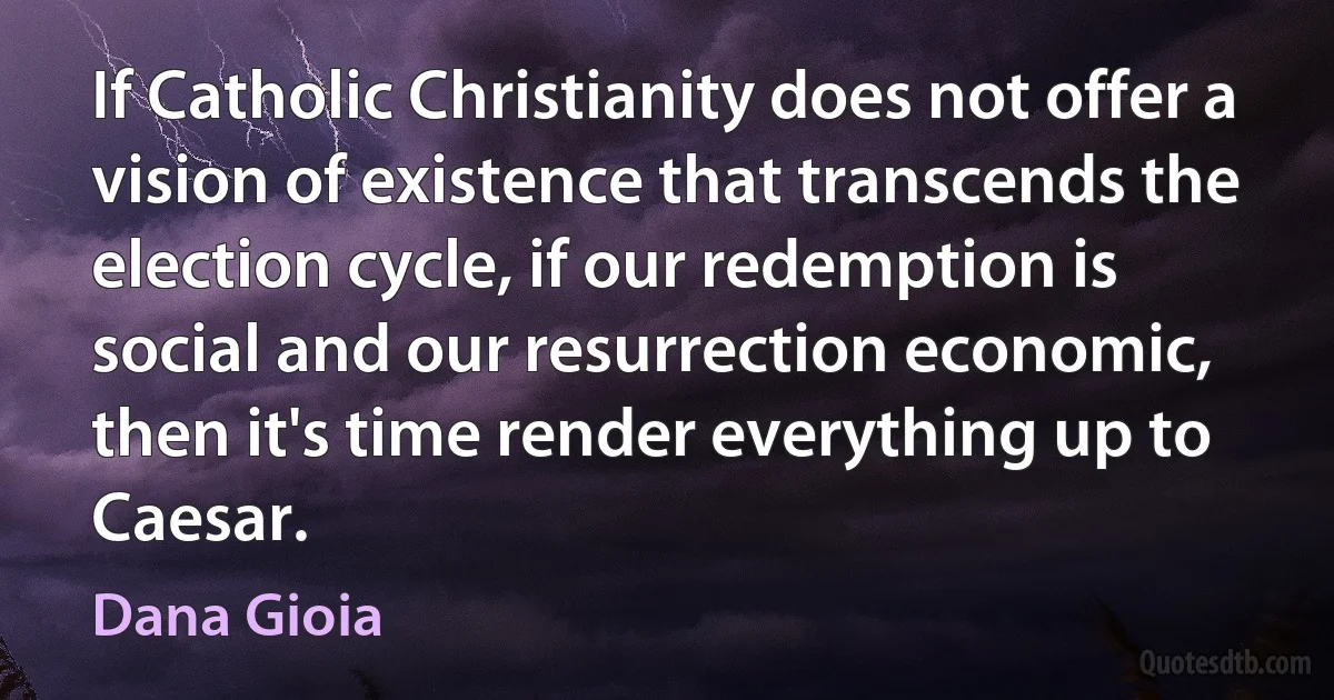 If Catholic Christianity does not offer a vision of existence that transcends the election cycle, if our redemption is social and our resurrection economic, then it's time render everything up to Caesar. (Dana Gioia)