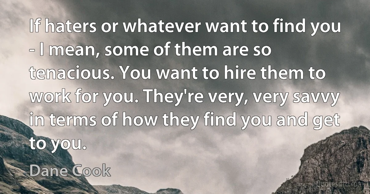 If haters or whatever want to find you - I mean, some of them are so tenacious. You want to hire them to work for you. They're very, very savvy in terms of how they find you and get to you. (Dane Cook)