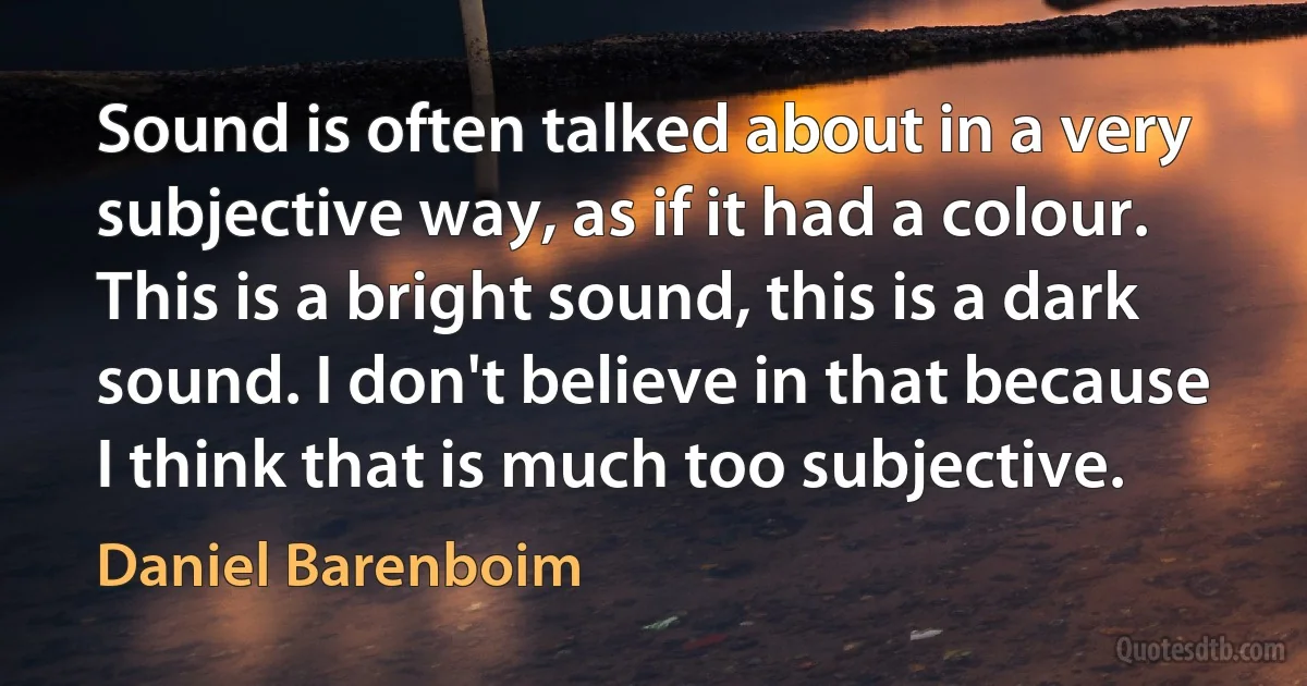 Sound is often talked about in a very subjective way, as if it had a colour. This is a bright sound, this is a dark sound. I don't believe in that because I think that is much too subjective. (Daniel Barenboim)