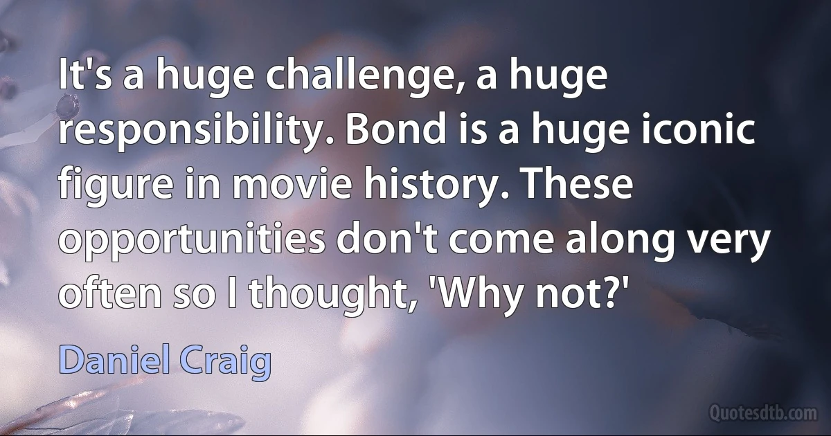 It's a huge challenge, a huge responsibility. Bond is a huge iconic figure in movie history. These opportunities don't come along very often so I thought, 'Why not?' (Daniel Craig)