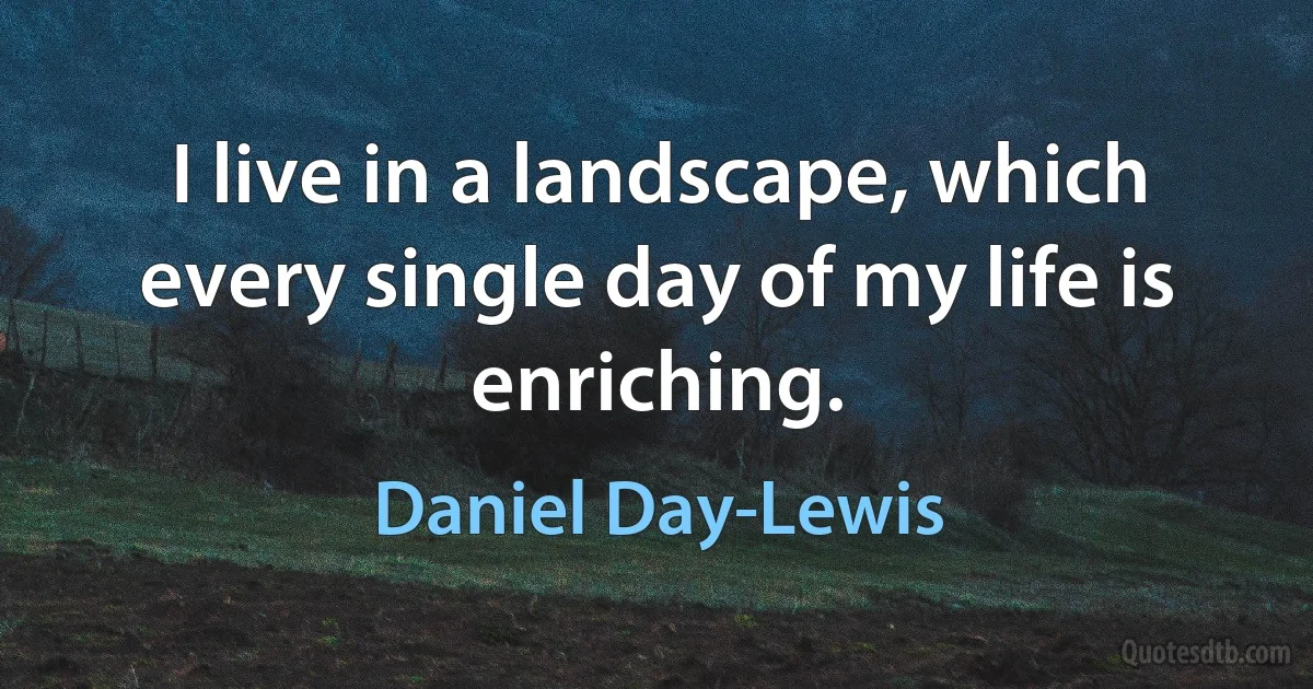 I live in a landscape, which every single day of my life is enriching. (Daniel Day-Lewis)