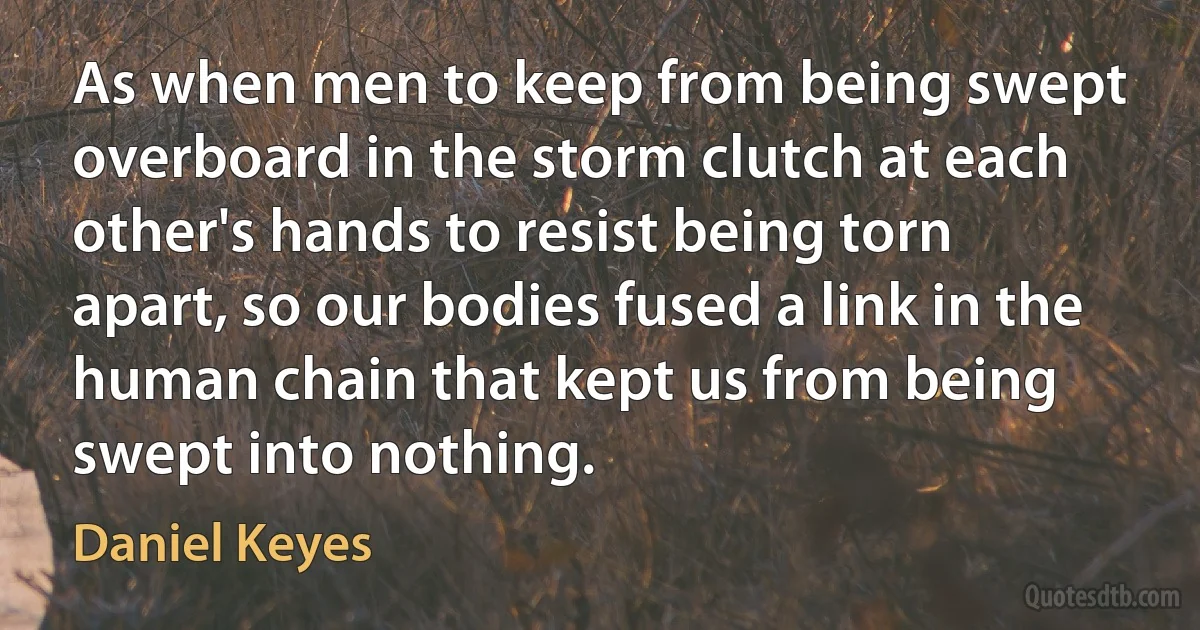 As when men to keep from being swept overboard in the storm clutch at each other's hands to resist being torn apart, so our bodies fused a link in the human chain that kept us from being swept into nothing. (Daniel Keyes)