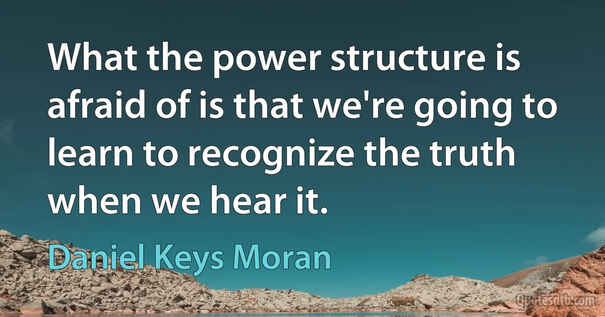 What the power structure is afraid of is that we're going to learn to recognize the truth when we hear it. (Daniel Keys Moran)