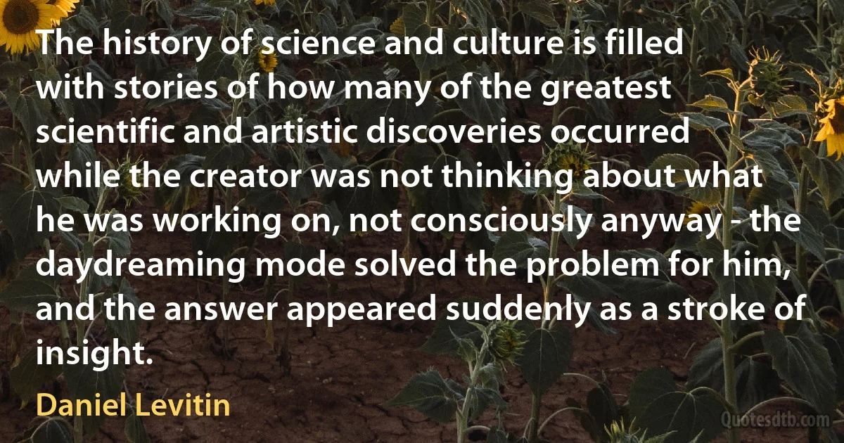 The history of science and culture is filled with stories of how many of the greatest scientific and artistic discoveries occurred while the creator was not thinking about what he was working on, not consciously anyway - the daydreaming mode solved the problem for him, and the answer appeared suddenly as a stroke of insight. (Daniel Levitin)