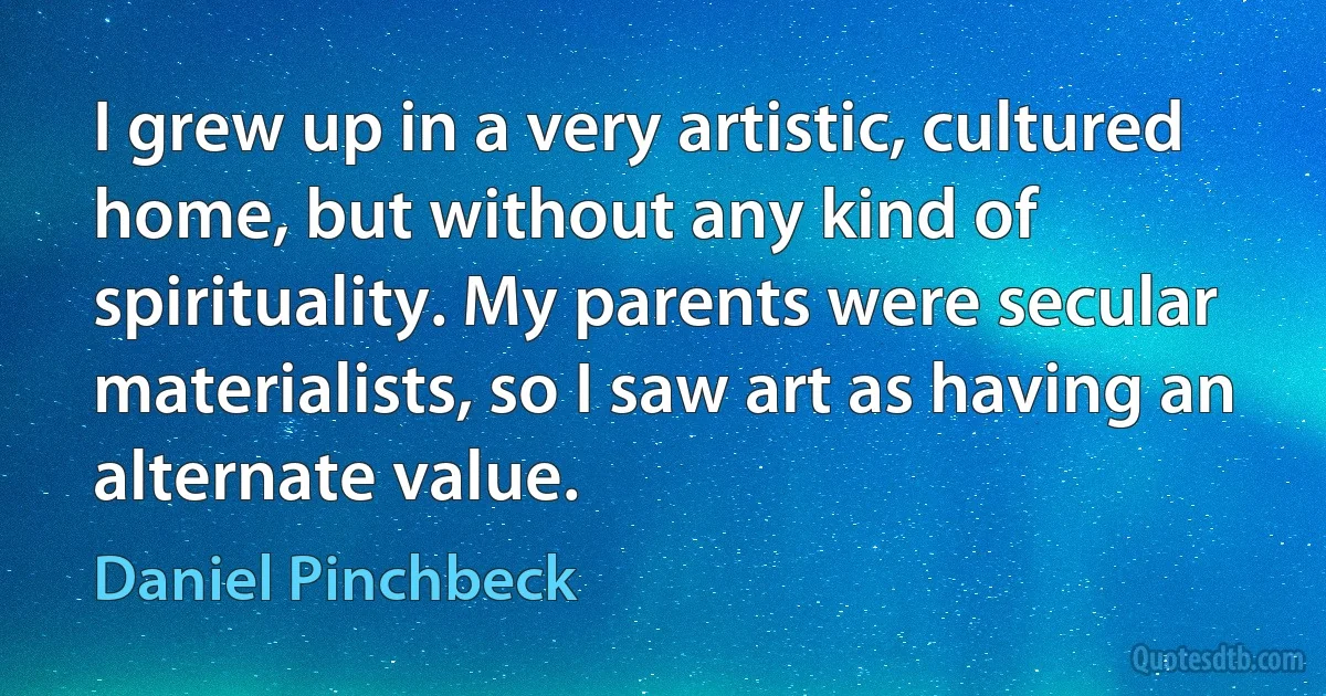 I grew up in a very artistic, cultured home, but without any kind of spirituality. My parents were secular materialists, so I saw art as having an alternate value. (Daniel Pinchbeck)