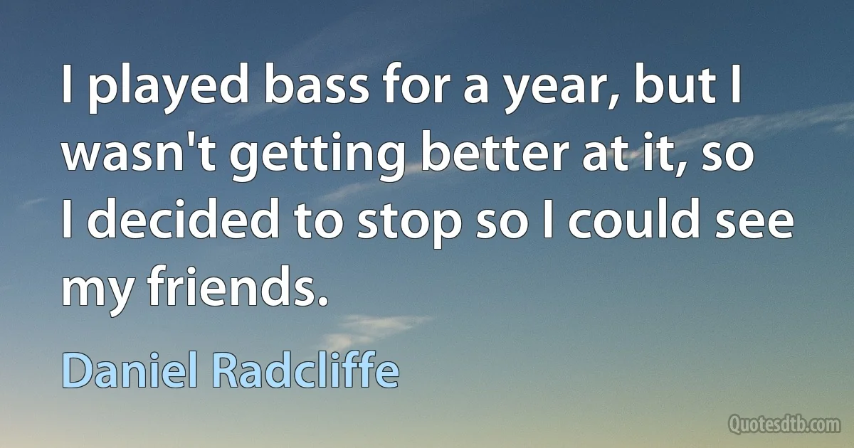 I played bass for a year, but I wasn't getting better at it, so I decided to stop so I could see my friends. (Daniel Radcliffe)