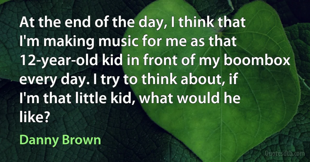 At the end of the day, I think that I'm making music for me as that 12-year-old kid in front of my boombox every day. I try to think about, if I'm that little kid, what would he like? (Danny Brown)