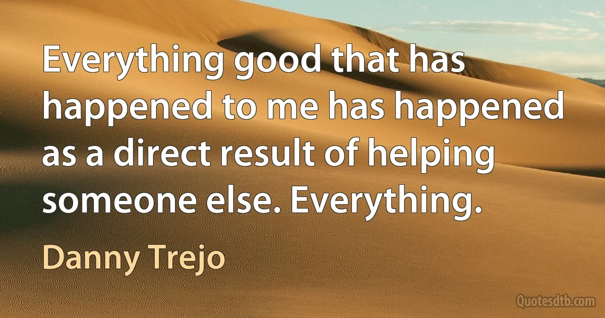 Everything good that has happened to me has happened as a direct result of helping someone else. Everything. (Danny Trejo)