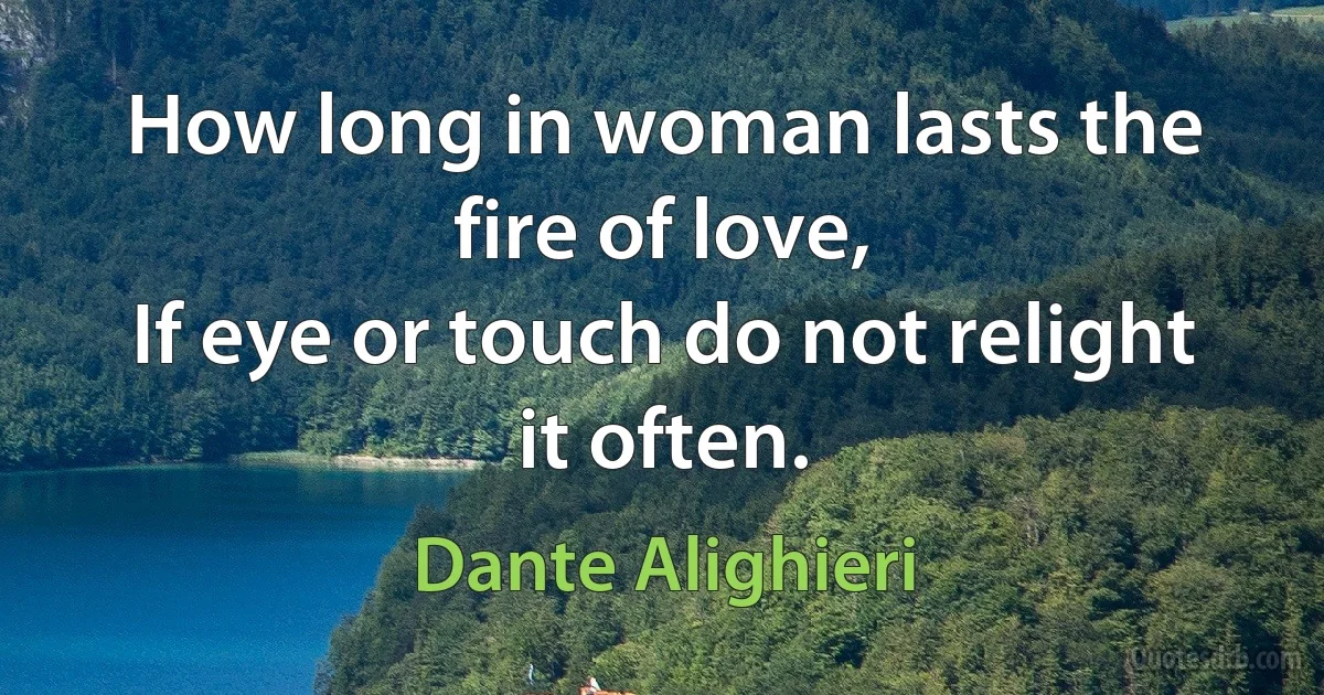 How long in woman lasts the fire of love,
If eye or touch do not relight it often. (Dante Alighieri)