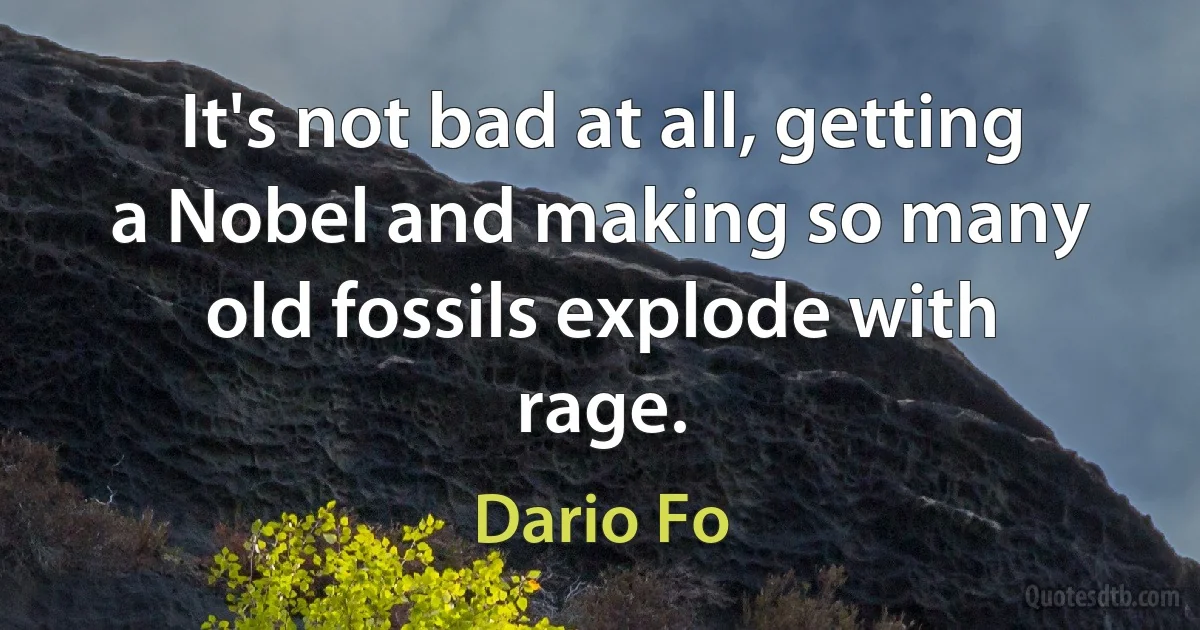 It's not bad at all, getting a Nobel and making so many old fossils explode with rage. (Dario Fo)