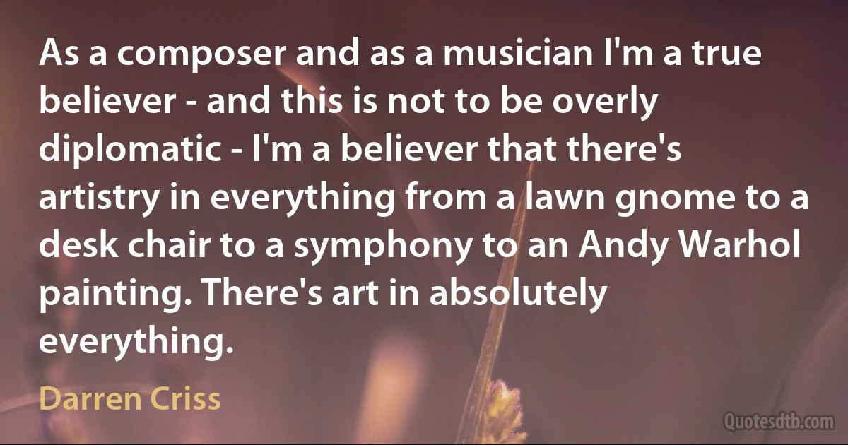 As a composer and as a musician I'm a true believer - and this is not to be overly diplomatic - I'm a believer that there's artistry in everything from a lawn gnome to a desk chair to a symphony to an Andy Warhol painting. There's art in absolutely everything. (Darren Criss)