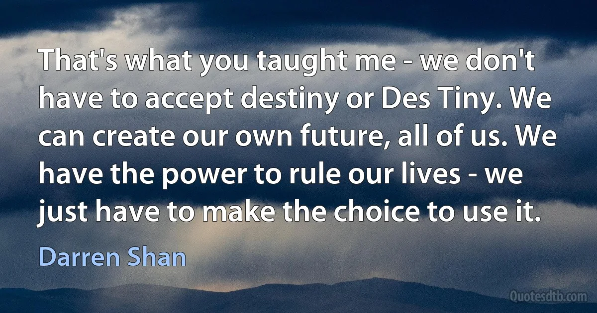 That's what you taught me - we don't have to accept destiny or Des Tiny. We can create our own future, all of us. We have the power to rule our lives - we just have to make the choice to use it. (Darren Shan)