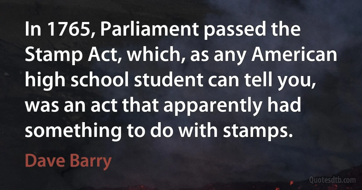 In 1765, Parliament passed the Stamp Act, which, as any American high school student can tell you, was an act that apparently had something to do with stamps. (Dave Barry)