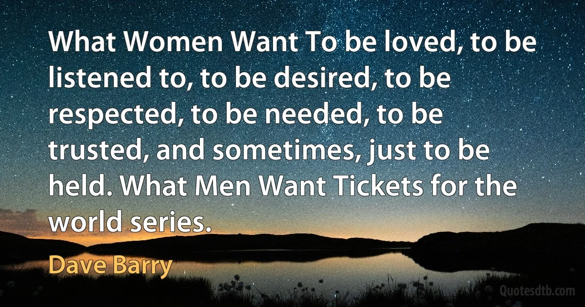 What Women Want To be loved, to be listened to, to be desired, to be respected, to be needed, to be trusted, and sometimes, just to be held. What Men Want Tickets for the world series. (Dave Barry)