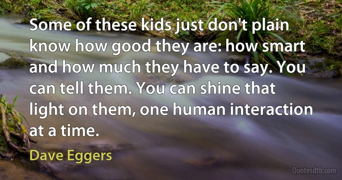 Some of these kids just don't plain know how good they are: how smart and how much they have to say. You can tell them. You can shine that light on them, one human interaction at a time. (Dave Eggers)