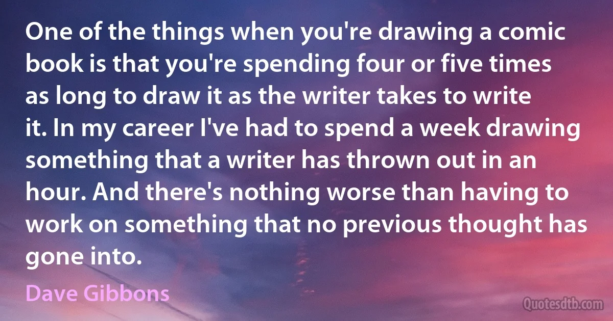 One of the things when you're drawing a comic book is that you're spending four or five times as long to draw it as the writer takes to write it. In my career I've had to spend a week drawing something that a writer has thrown out in an hour. And there's nothing worse than having to work on something that no previous thought has gone into. (Dave Gibbons)