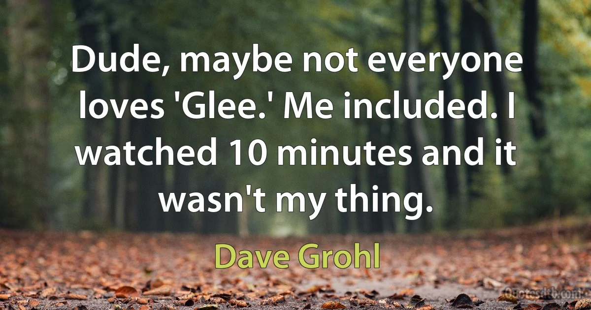 Dude, maybe not everyone loves 'Glee.' Me included. I watched 10 minutes and it wasn't my thing. (Dave Grohl)