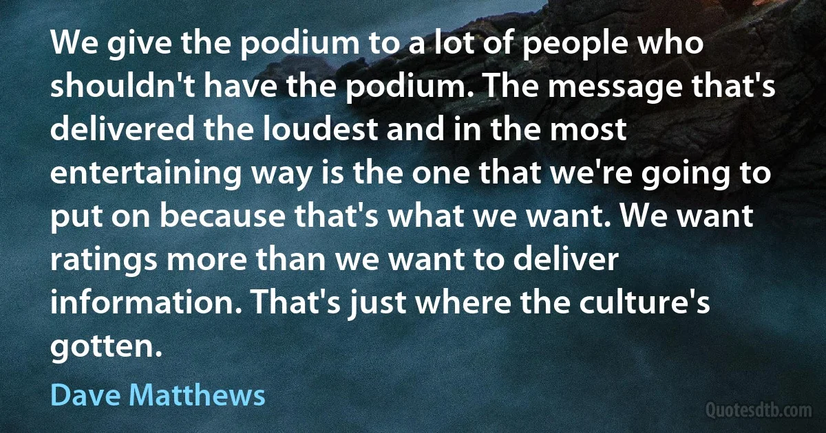 We give the podium to a lot of people who shouldn't have the podium. The message that's delivered the loudest and in the most entertaining way is the one that we're going to put on because that's what we want. We want ratings more than we want to deliver information. That's just where the culture's gotten. (Dave Matthews)