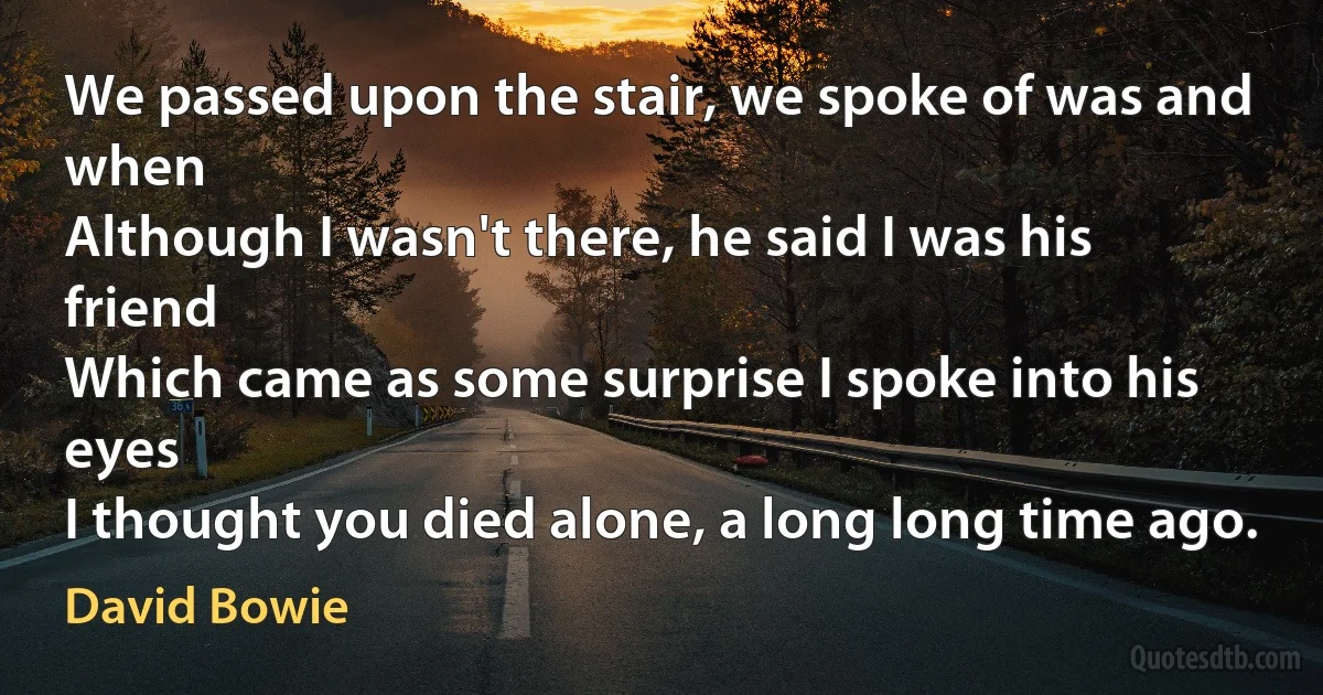 We passed upon the stair, we spoke of was and when
Although I wasn't there, he said I was his friend
Which came as some surprise I spoke into his eyes
I thought you died alone, a long long time ago. (David Bowie)