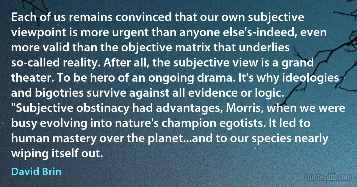 Each of us remains convinced that our own subjective viewpoint is more urgent than anyone else's-indeed, even more valid than the objective matrix that underlies so-called reality. After all, the subjective view is a grand theater. To be hero of an ongoing drama. It's why ideologies and bigotries survive against all evidence or logic.
"Subjective obstinacy had advantages, Morris, when we were busy evolving into nature's champion egotists. It led to human mastery over the planet...and to our species nearly wiping itself out. (David Brin)