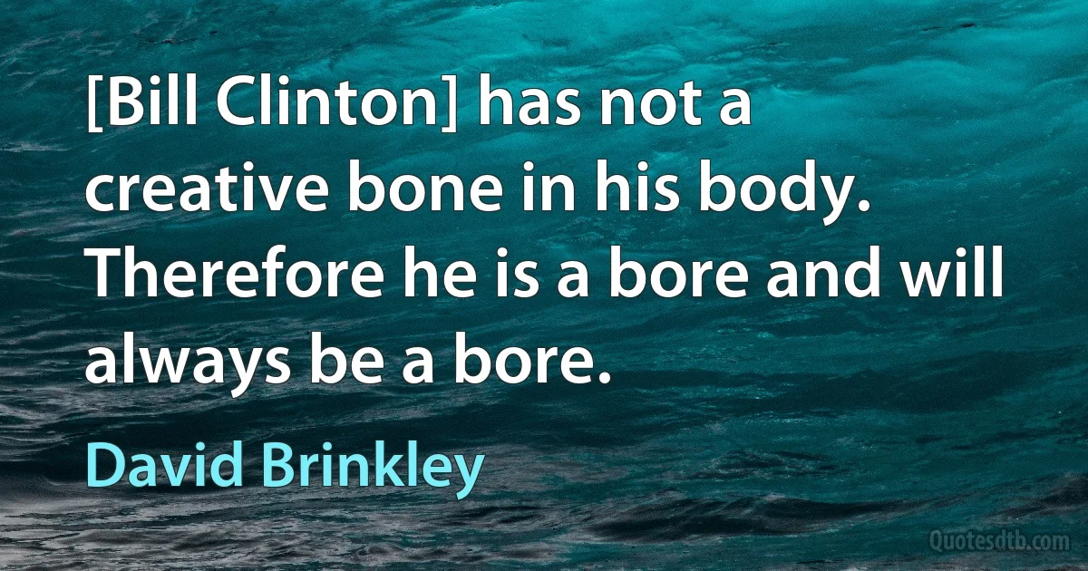 [Bill Clinton] has not a creative bone in his body. Therefore he is a bore and will always be a bore. (David Brinkley)