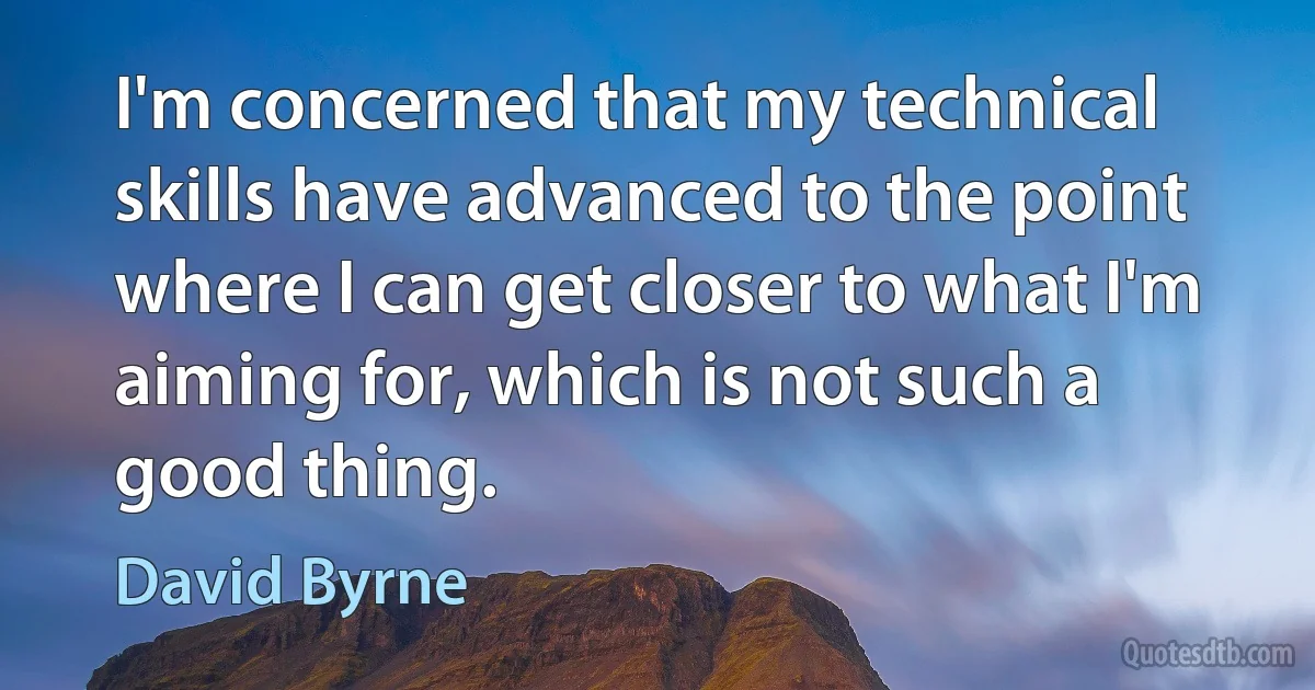 I'm concerned that my technical skills have advanced to the point where I can get closer to what I'm aiming for, which is not such a good thing. (David Byrne)