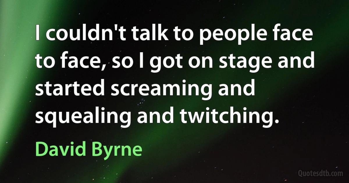 I couldn't talk to people face to face, so I got on stage and started screaming and squealing and twitching. (David Byrne)